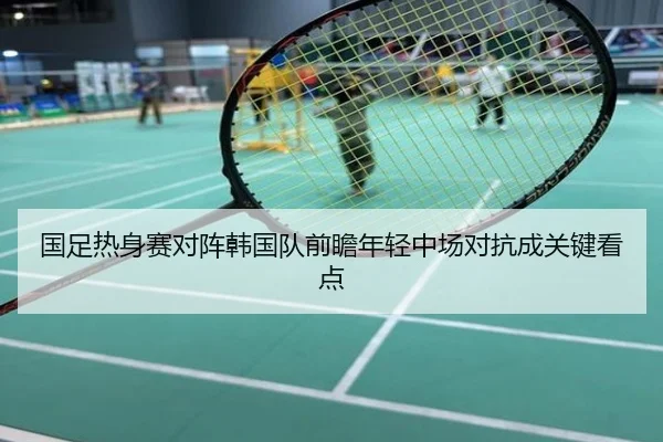 国足热身赛对阵韩国队前瞻年轻中场对抗成关键看点