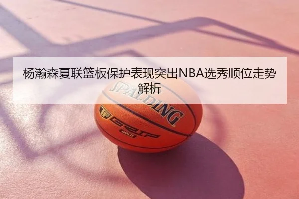杨瀚森夏联篮板保护表现突出NBA选秀顺位走势解析