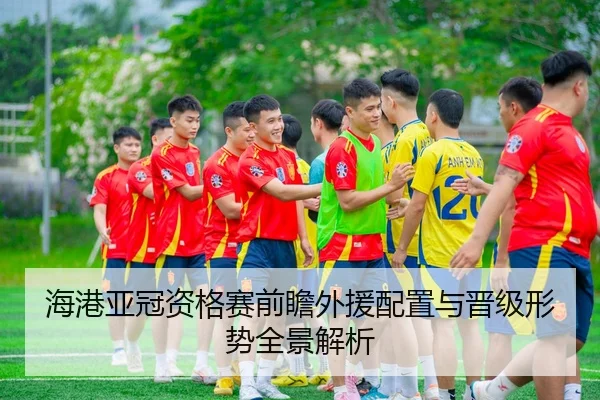海港亚冠资格赛前瞻外援配置与晋级形势全景解析