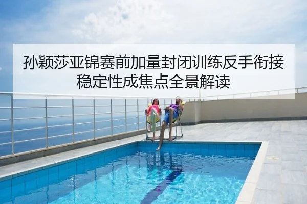 孙颖莎亚锦赛前加量封闭训练反手衔接稳定性成焦点全景解读