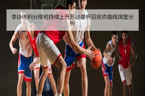李诗沣积分排名持续上升苏迪曼杯后状态曲线深度分析
