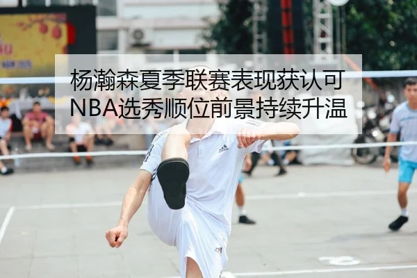 杨瀚森夏季联赛表现获认可 NBA选秀顺位前景持续升温
