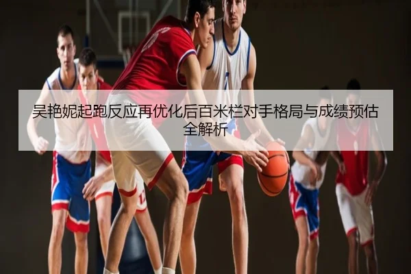 吴艳妮起跑反应再优化后百米栏对手格局与成绩预估全解析