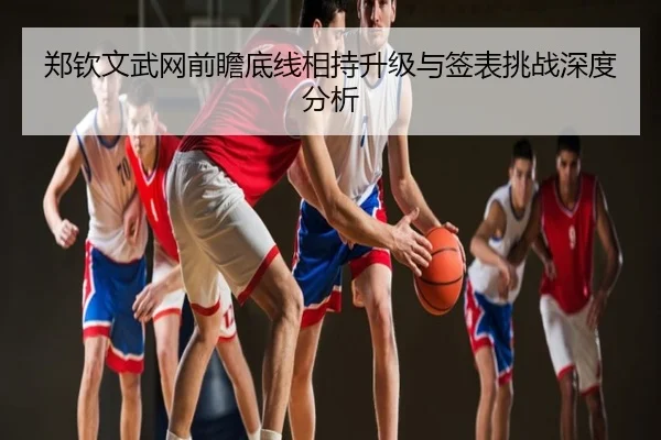 郑钦文武网前瞻底线相持升级与签表挑战深度分析