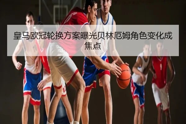 皇马欧冠轮换方案曝光贝林厄姆角色变化成焦点